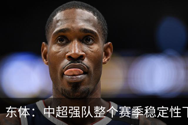 东体：中超强队整个赛季稳定性下降，第二集团球队实力提升